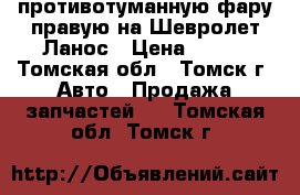  противотуманную фару правую на Шевролет Ланос › Цена ­ 500 - Томская обл., Томск г. Авто » Продажа запчастей   . Томская обл.,Томск г.